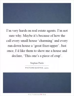 I’m very harsh on real estate agents. I’m not sure why. Maybe it’s because of how the call every small house ‘charming’ and every run-down house a ‘great fixer-upper’. Just once, I’d like them to show me a house and declare, ‘This one’s a piece of crap’ Picture Quote #1