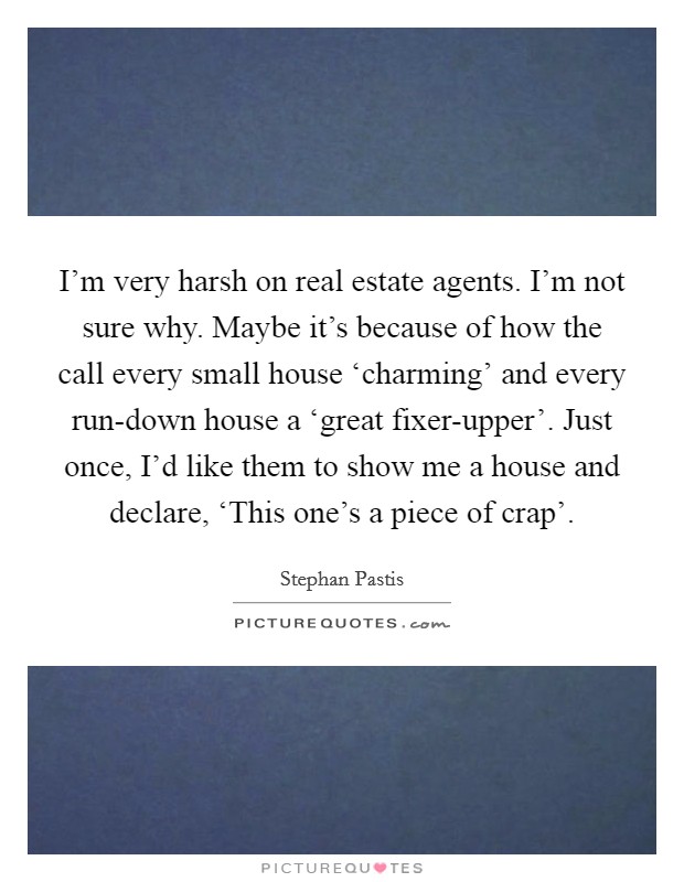 I'm very harsh on real estate agents. I'm not sure why. Maybe it's because of how the call every small house ‘charming' and every run-down house a ‘great fixer-upper'. Just once, I'd like them to show me a house and declare, ‘This one's a piece of crap'. Picture Quote #1