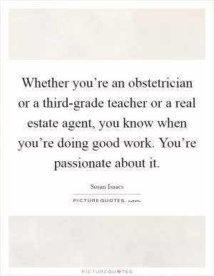 Whether you’re an obstetrician or a third-grade teacher or a real estate agent, you know when you’re doing good work. You’re passionate about it Picture Quote #1
