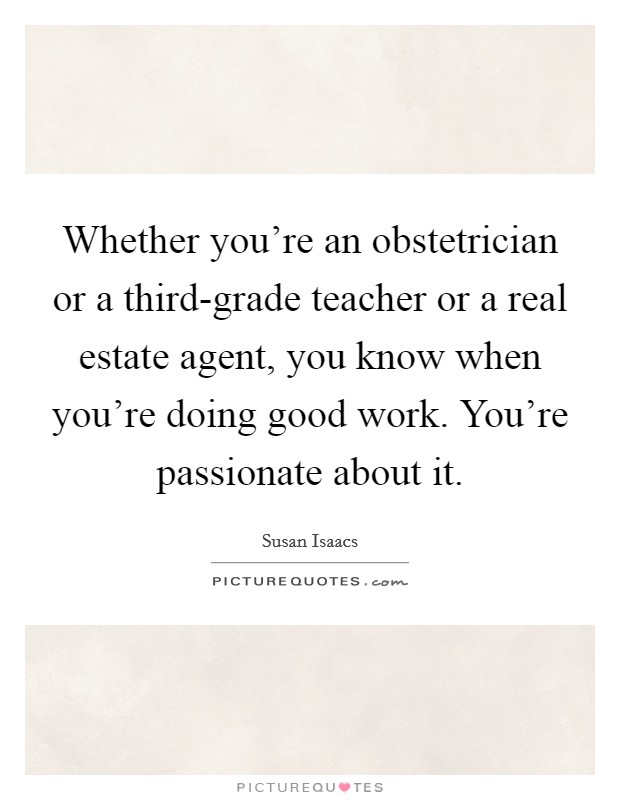 Whether you're an obstetrician or a third-grade teacher or a real estate agent, you know when you're doing good work. You're passionate about it. Picture Quote #1