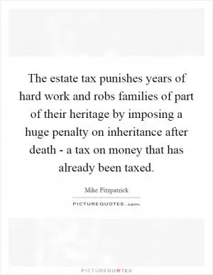 The estate tax punishes years of hard work and robs families of part of their heritage by imposing a huge penalty on inheritance after death - a tax on money that has already been taxed Picture Quote #1