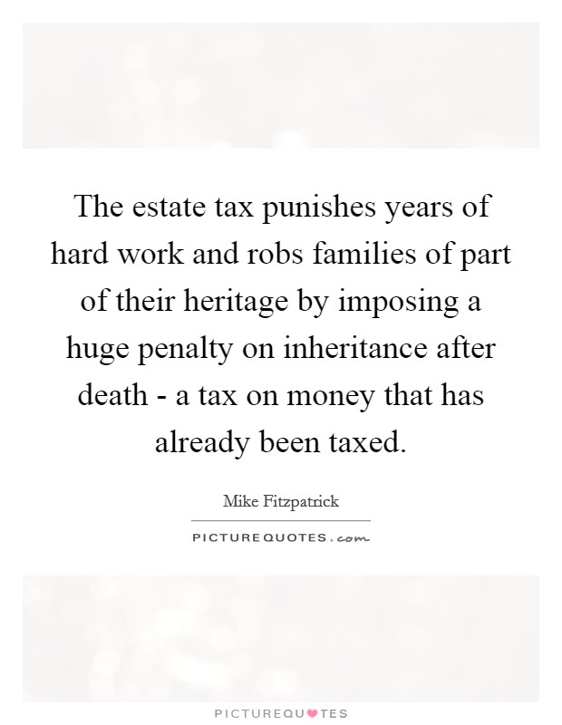 The estate tax punishes years of hard work and robs families of part of their heritage by imposing a huge penalty on inheritance after death - a tax on money that has already been taxed. Picture Quote #1
