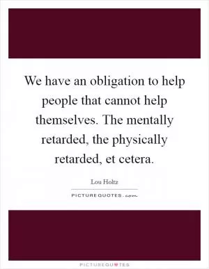 We have an obligation to help people that cannot help themselves. The mentally retarded, the physically retarded, et cetera Picture Quote #1