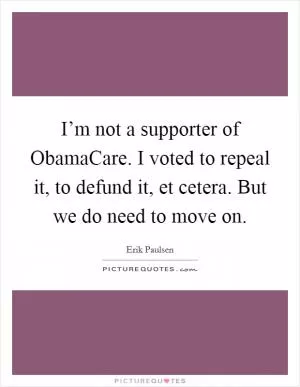 I’m not a supporter of ObamaCare. I voted to repeal it, to defund it, et cetera. But we do need to move on Picture Quote #1