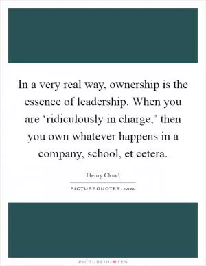 In a very real way, ownership is the essence of leadership. When you are ‘ridiculously in charge,’ then you own whatever happens in a company, school, et cetera Picture Quote #1