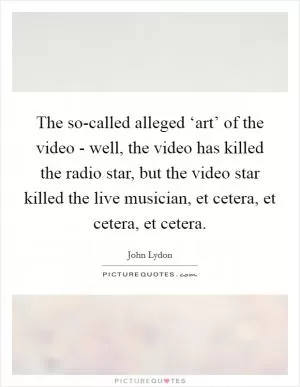 The so-called alleged ‘art’ of the video - well, the video has killed the radio star, but the video star killed the live musician, et cetera, et cetera, et cetera Picture Quote #1