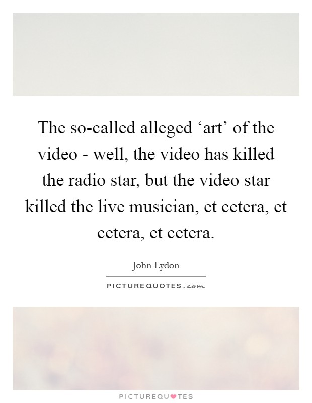 The so-called alleged ‘art' of the video - well, the video has killed the radio star, but the video star killed the live musician, et cetera, et cetera, et cetera. Picture Quote #1