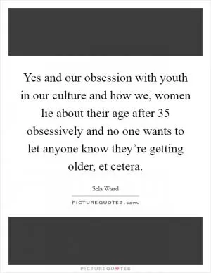 Yes and our obsession with youth in our culture and how we, women lie about their age after 35 obsessively and no one wants to let anyone know they’re getting older, et cetera Picture Quote #1