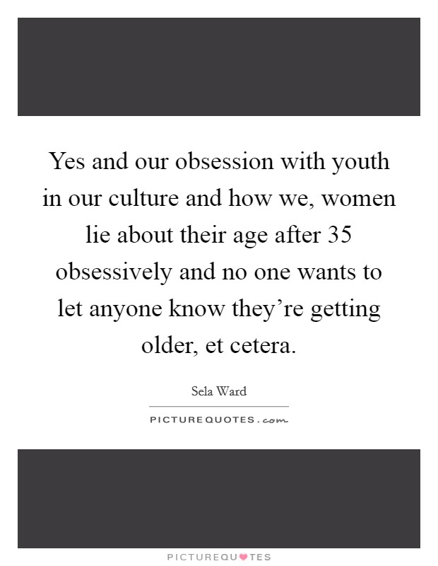 Yes and our obsession with youth in our culture and how we, women lie about their age after 35 obsessively and no one wants to let anyone know they're getting older, et cetera. Picture Quote #1
