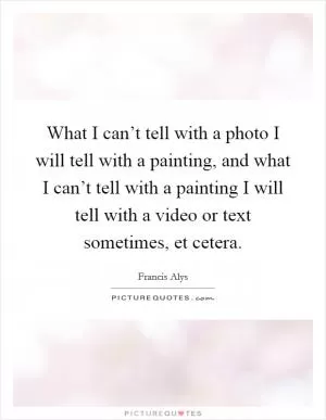 What I can’t tell with a photo I will tell with a painting, and what I can’t tell with a painting I will tell with a video or text sometimes, et cetera Picture Quote #1