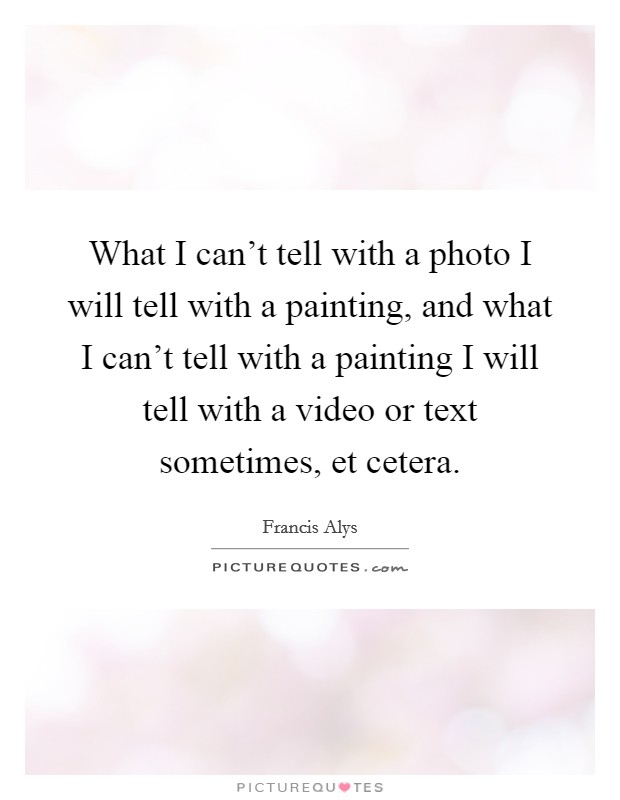 What I can't tell with a photo I will tell with a painting, and what I can't tell with a painting I will tell with a video or text sometimes, et cetera. Picture Quote #1