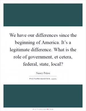 We have our differences since the beginning of America. It’s a legitimate difference. What is the role of government, et cetera, federal, state, local? Picture Quote #1