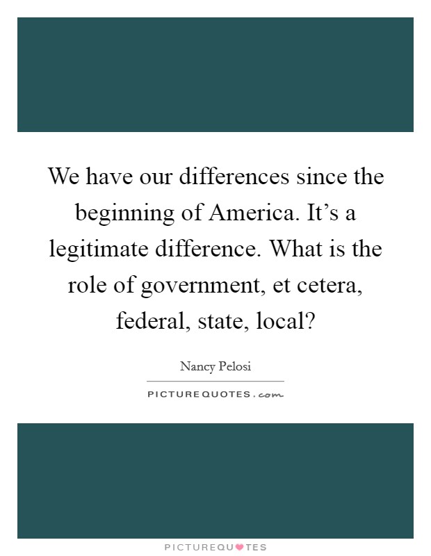 We have our differences since the beginning of America. It's a legitimate difference. What is the role of government, et cetera, federal, state, local? Picture Quote #1