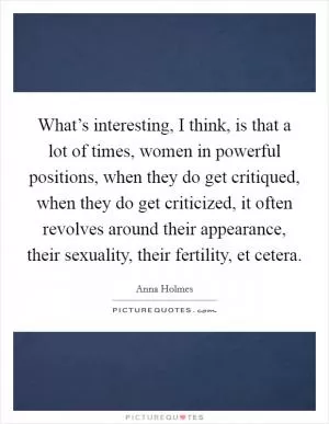 What’s interesting, I think, is that a lot of times, women in powerful positions, when they do get critiqued, when they do get criticized, it often revolves around their appearance, their sexuality, their fertility, et cetera Picture Quote #1
