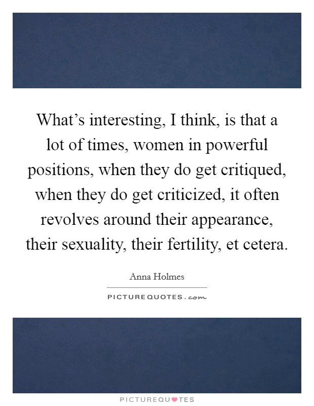 What's interesting, I think, is that a lot of times, women in powerful positions, when they do get critiqued, when they do get criticized, it often revolves around their appearance, their sexuality, their fertility, et cetera. Picture Quote #1