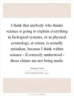 I think that anybody who thinks science is going to explain everything in biological systems, or in physical cosmology, et cetera, is actually mistaken, because I think within science - if correctly understood - those claims are not being made Picture Quote #1