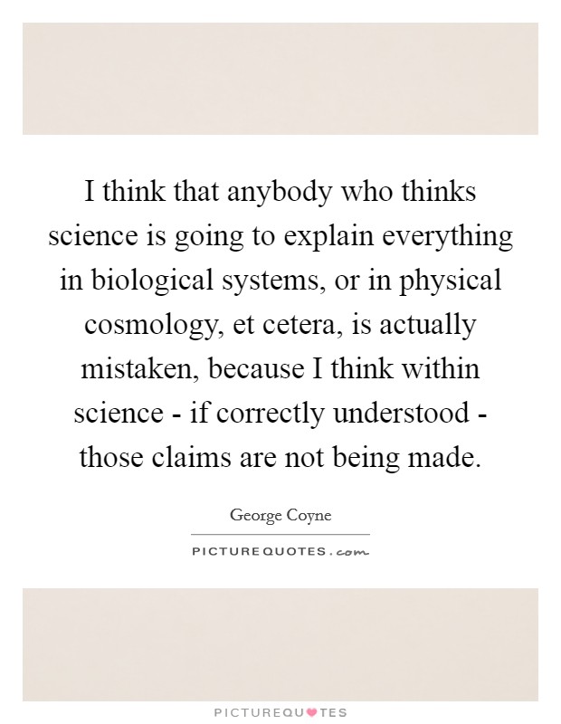 I think that anybody who thinks science is going to explain everything in biological systems, or in physical cosmology, et cetera, is actually mistaken, because I think within science - if correctly understood - those claims are not being made. Picture Quote #1