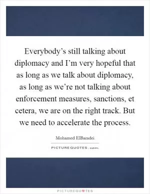 Everybody’s still talking about diplomacy and I’m very hopeful that as long as we talk about diplomacy, as long as we’re not talking about enforcement measures, sanctions, et cetera, we are on the right track. But we need to accelerate the process Picture Quote #1