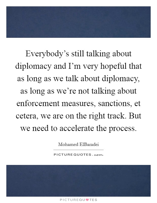Everybody's still talking about diplomacy and I'm very hopeful that as long as we talk about diplomacy, as long as we're not talking about enforcement measures, sanctions, et cetera, we are on the right track. But we need to accelerate the process. Picture Quote #1