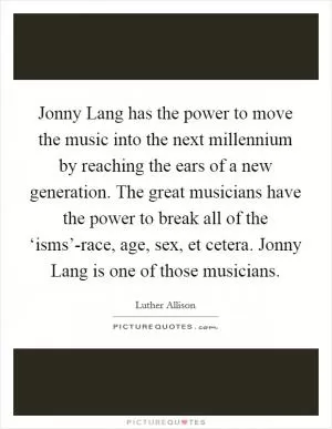 Jonny Lang has the power to move the music into the next millennium by reaching the ears of a new generation. The great musicians have the power to break all of the ‘isms’-race, age, sex, et cetera. Jonny Lang is one of those musicians Picture Quote #1