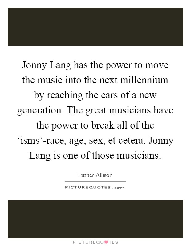 Jonny Lang has the power to move the music into the next millennium by reaching the ears of a new generation. The great musicians have the power to break all of the ‘isms'-race, age, sex, et cetera. Jonny Lang is one of those musicians. Picture Quote #1