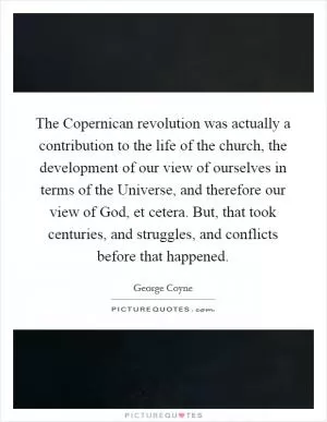 The Copernican revolution was actually a contribution to the life of the church, the development of our view of ourselves in terms of the Universe, and therefore our view of God, et cetera. But, that took centuries, and struggles, and conflicts before that happened Picture Quote #1