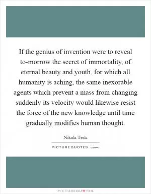 If the genius of invention were to reveal to-morrow the secret of immortality, of eternal beauty and youth, for which all humanity is aching, the same inexorable agents which prevent a mass from changing suddenly its velocity would likewise resist the force of the new knowledge until time gradually modifies human thought Picture Quote #1