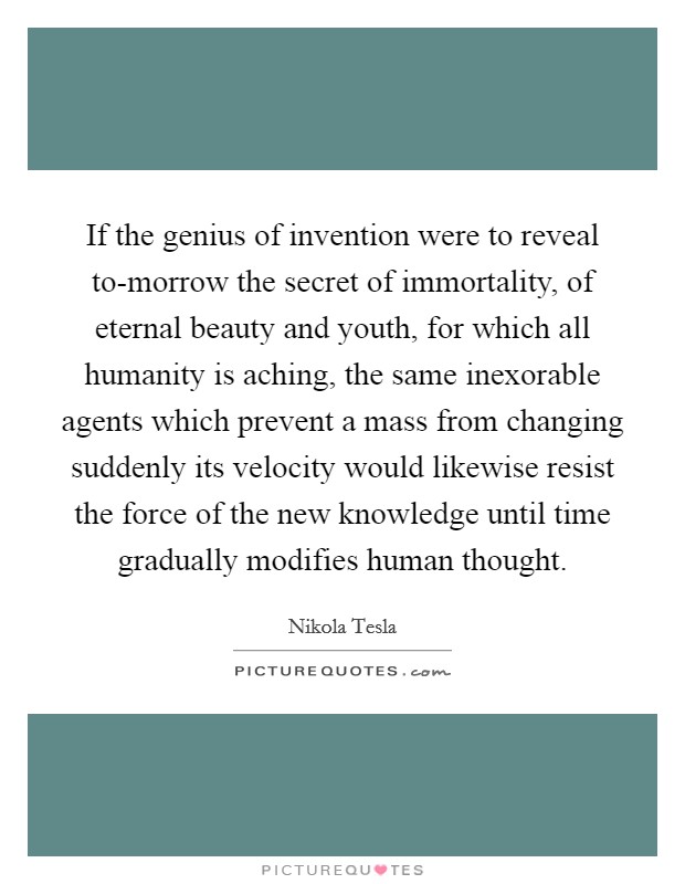 If the genius of invention were to reveal to-morrow the secret of immortality, of eternal beauty and youth, for which all humanity is aching, the same inexorable agents which prevent a mass from changing suddenly its velocity would likewise resist the force of the new knowledge until time gradually modifies human thought. Picture Quote #1