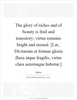 The glory of riches and of beauty is frail and transitory; virtue remains bright and eternal. [Lat., Divitarum et formae gloria fluxa atque fragilis; virtus clara aeternaque habetur.] Picture Quote #1