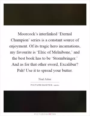 Moorcock’s interlinked ‘Eternal Champion’ series is a constant source of enjoyment. Of its tragic hero incarnations, my favourite is ‘Elric of Melnibone,’ and the best book has to be ‘Stormbringer.’ And as for that other sword, Excalibur? Pah! Use it to spread your butter Picture Quote #1