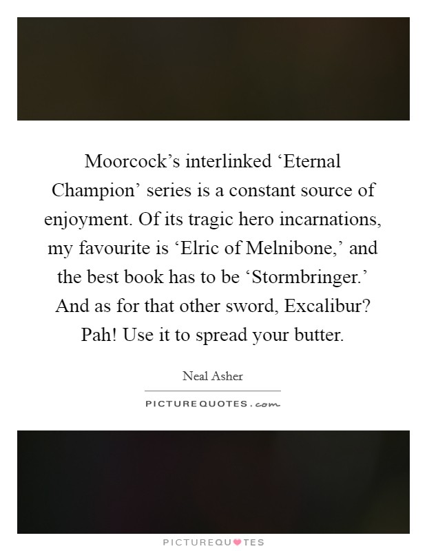 Moorcock's interlinked ‘Eternal Champion' series is a constant source of enjoyment. Of its tragic hero incarnations, my favourite is ‘Elric of Melnibone,' and the best book has to be ‘Stormbringer.' And as for that other sword, Excalibur? Pah! Use it to spread your butter. Picture Quote #1