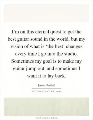 I’m on this eternal quest to get the best guitar sound in the world, but my vision of what is ‘the best’ changes every time I go into the studio. Sometimes my goal is to make my guitar jump out, and sometimes I want it to lay back Picture Quote #1