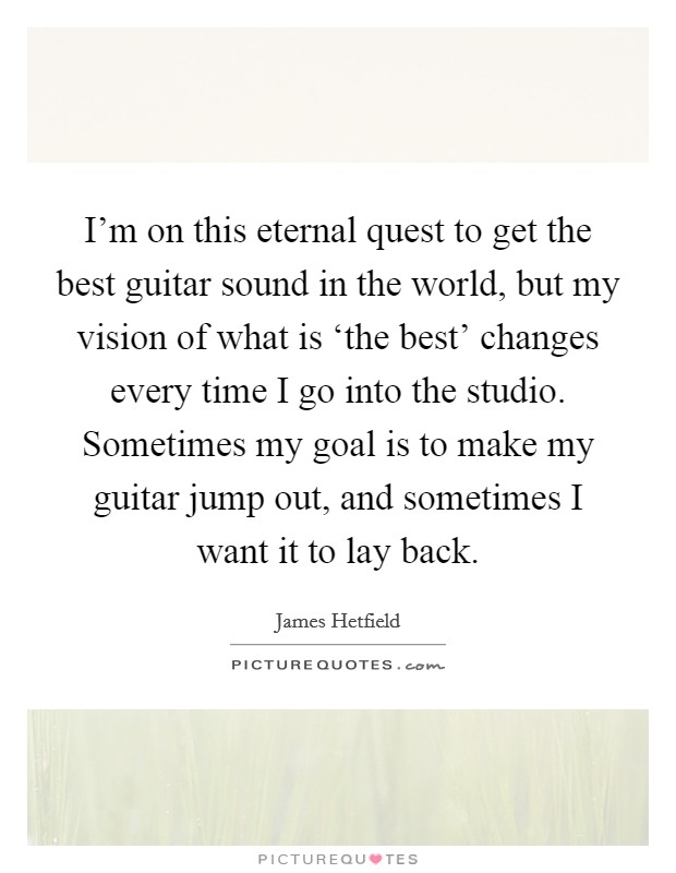I'm on this eternal quest to get the best guitar sound in the world, but my vision of what is ‘the best' changes every time I go into the studio. Sometimes my goal is to make my guitar jump out, and sometimes I want it to lay back. Picture Quote #1