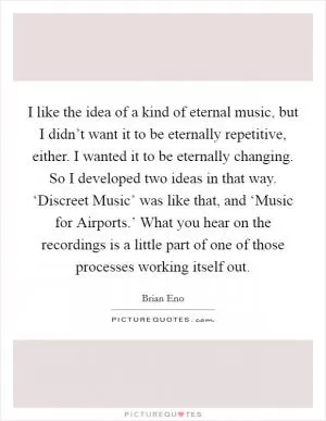 I like the idea of a kind of eternal music, but I didn’t want it to be eternally repetitive, either. I wanted it to be eternally changing. So I developed two ideas in that way. ‘Discreet Music’ was like that, and ‘Music for Airports.’ What you hear on the recordings is a little part of one of those processes working itself out Picture Quote #1