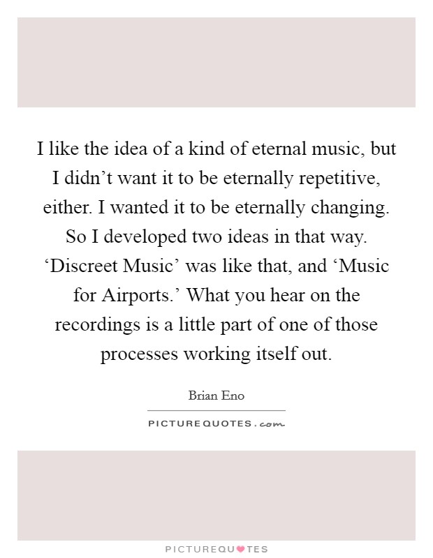 I like the idea of a kind of eternal music, but I didn't want it to be eternally repetitive, either. I wanted it to be eternally changing. So I developed two ideas in that way. ‘Discreet Music' was like that, and ‘Music for Airports.' What you hear on the recordings is a little part of one of those processes working itself out. Picture Quote #1