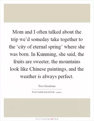 Mom and I often talked about the trip we’d someday take together to the ‘city of eternal spring’ where she was born. In Kunming, she said, the fruits are sweeter, the mountains look like Chinese paintings, and the weather is always perfect Picture Quote #1