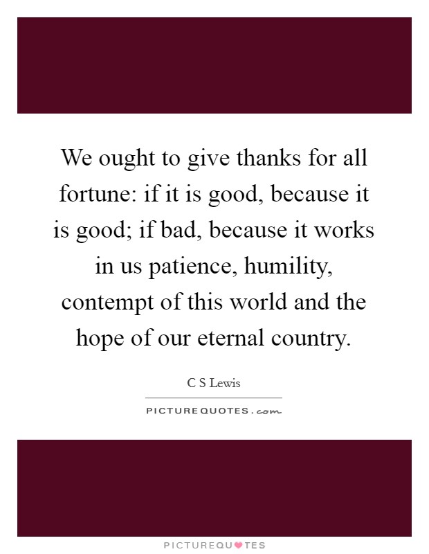 We ought to give thanks for all fortune: if it is good, because it is good; if bad, because it works in us patience, humility, contempt of this world and the hope of our eternal country. Picture Quote #1