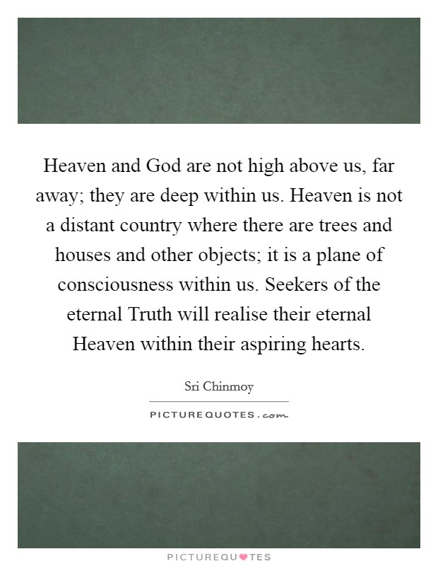 Heaven and God are not high above us, far away; they are deep within us. Heaven is not a distant country where there are trees and houses and other objects; it is a plane of consciousness within us. Seekers of the eternal Truth will realise their eternal Heaven within their aspiring hearts. Picture Quote #1