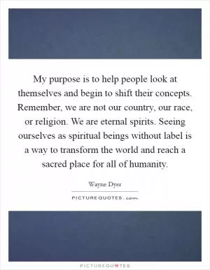 My purpose is to help people look at themselves and begin to shift their concepts. Remember, we are not our country, our race, or religion. We are eternal spirits. Seeing ourselves as spiritual beings without label is a way to transform the world and reach a sacred place for all of humanity Picture Quote #1