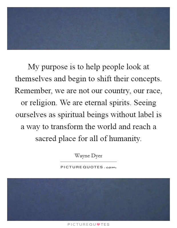My purpose is to help people look at themselves and begin to shift their concepts. Remember, we are not our country, our race, or religion. We are eternal spirits. Seeing ourselves as spiritual beings without label is a way to transform the world and reach a sacred place for all of humanity. Picture Quote #1