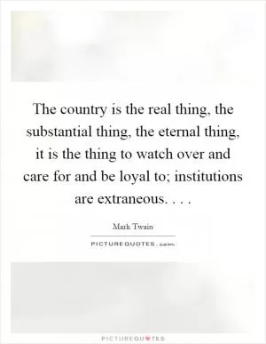 The country is the real thing, the substantial thing, the eternal thing, it is the thing to watch over and care for and be loyal to; institutions are extraneous. . .  Picture Quote #1
