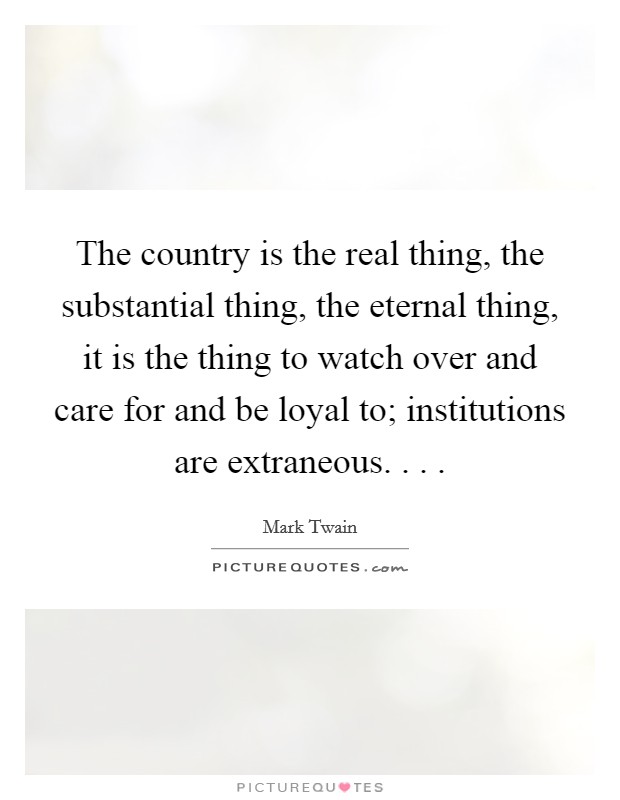 The country is the real thing, the substantial thing, the eternal thing, it is the thing to watch over and care for and be loyal to; institutions are extraneous. . . . Picture Quote #1