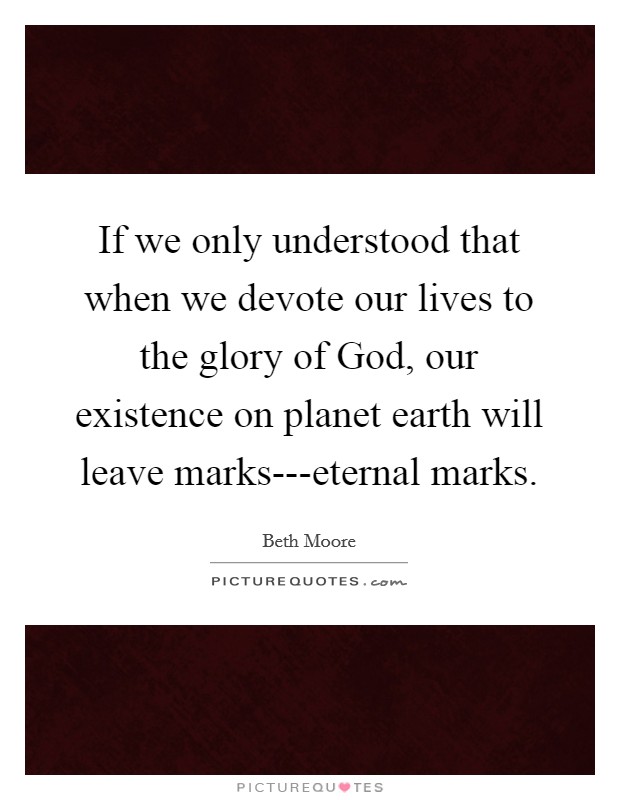 If we only understood that when we devote our lives to the glory of God, our existence on planet earth will leave marks---eternal marks. Picture Quote #1