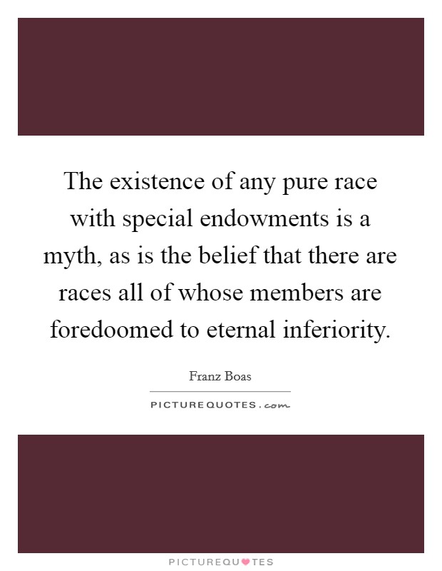 The existence of any pure race with special endowments is a myth, as is the belief that there are races all of whose members are foredoomed to eternal inferiority. Picture Quote #1
