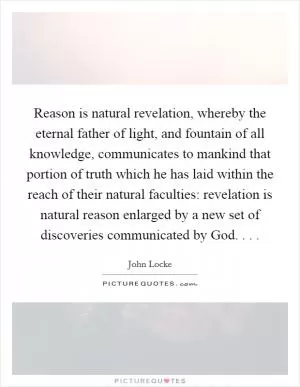 Reason is natural revelation, whereby the eternal father of light, and fountain of all knowledge, communicates to mankind that portion of truth which he has laid within the reach of their natural faculties: revelation is natural reason enlarged by a new set of discoveries communicated by God. . .  Picture Quote #1