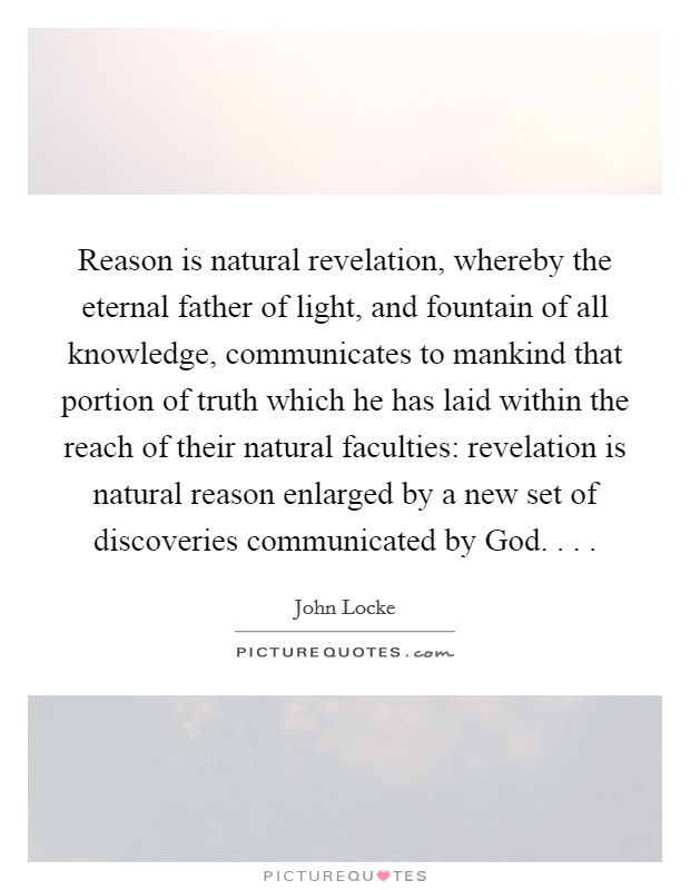 Reason is natural revelation, whereby the eternal father of light, and fountain of all knowledge, communicates to mankind that portion of truth which he has laid within the reach of their natural faculties: revelation is natural reason enlarged by a new set of discoveries communicated by God. . . . Picture Quote #1