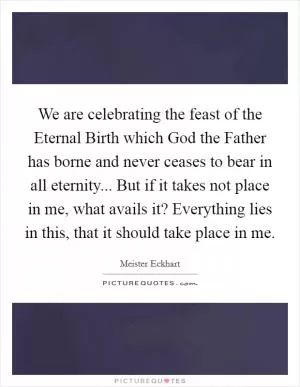 We are celebrating the feast of the Eternal Birth which God the Father has borne and never ceases to bear in all eternity... But if it takes not place in me, what avails it? Everything lies in this, that it should take place in me Picture Quote #1