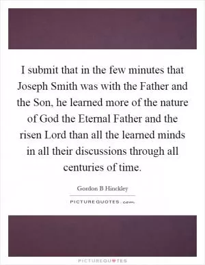 I submit that in the few minutes that Joseph Smith was with the Father and the Son, he learned more of the nature of God the Eternal Father and the risen Lord than all the learned minds in all their discussions through all centuries of time Picture Quote #1