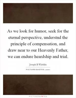 As we look for humor, seek for the eternal perspective, understnd the principle of compensation, and draw near to our Heavenly Father, we can endure heardship and trial Picture Quote #1