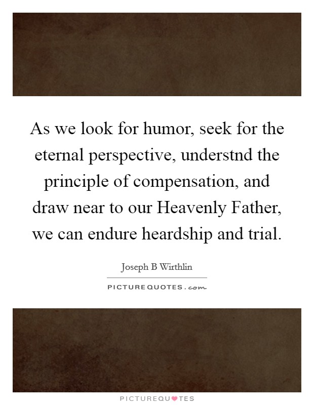 As we look for humor, seek for the eternal perspective, understnd the principle of compensation, and draw near to our Heavenly Father, we can endure heardship and trial. Picture Quote #1